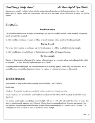 Textile Testing & Quality Control Md.Azmir Latif, M.Engr.(Textile)
Page | 16
Specimens are visually evaluated before and after washing according to the provided care instructions. Any visual
defects, such as rippling, puckering, trims damage, color loss, print loss, fabric rupture, differential shrinkage, etc., will be
reported.
Strength:
Breaking strength
The maximum tensile force recorded in extending a test piece to breaking point is called breaking strength or
tensile strength of a material.
In other word the resistance of a yarn or fabric to tensile biding is called tensile or breaking strength.
Tearing strength
The avgas force required to continue a tear previously started in a fabric is called the tensile strength.
In other word tearing strength (force) is the resistance showed by fabric against tearing.
Bursting strength
Busting is the resistance of a material to rupture when subjected to a pressure acting perpendicular to the plain
of the fabric. The load is carried by both warp & waft thread.
In tearing or breaking strength, the strength of fabric was tested by applied load is only one direction, But in
case of bursting strength the direction resistance to rupture of a circular specimen in determined.
Tensile Strength:
Determination of breaking force and elongation of textile fabrics. - (ISO 13934-2)
Significance
It indicates the potential strength of woven fabric within a product in resistance to tension.
This test method is not recommended for knitted fabrics and other textile fabrics which have high stretchability (more
than 11%).
The fabric is conditioned in a standard environment of 20 ± 2°C and 65 ± 4% relative humidity for at least 24 hours. The
fabric is cut into specific specimen sizes 200mm x 100mm. Both warpwise and weftwise directions are required. Test
specimens are mounted on a tensile tester along the long dimension and subjected to a constant rate of extension. The
loading force at point of rupture or break is recorded as tensile strength.
 
