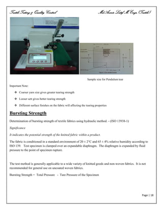 Textile Testing & Quality Control Md.Azmir Latif, M.Engr.(Textile)
Page | 18
Sample size for Pendulum tear
Important Note:
 Coarser yarn size gives greater tearing strength
 Looser sett gives better tearing strength
 Different surface finishes on the fabric will affecting the tearing properties
Bursting Strength
Determination of bursting strength of textile fabrics using hydraulic method. - (ISO 13938-1)
Significance
It indicates the potential strength of the knitted fabric within a product.
The fabric is conditioned in a standard environment of 20 ± 2°C and 65 ± 4% relative humidity according to
ISO 139. Test specimen is clamped over an expandable diaphragm. The diaphragm is expanded by fluid
pressure to the point of specimen rupture.
The test method is generally applicable to a wide variety of knitted goods and non-woven fabrics. It is not
recommended for general use on uncoated woven fabrics.
Bursting Strength = Total Pressure - Tare Pressure of the Specimen
 