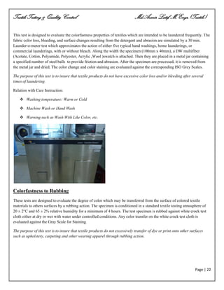 Textile Testing & Quality Control Md.Azmir Latif, M.Engr.(Textile)
Page | 22
This test is designed to evaluate the colorfastness properties of textiles which are intended to be laundered frequently. The
fabric color loss, bleeding, and surface changes resulting from the detergent and abrasion are simulated by a 30 min.
Launder-o-meter test which approximates the action of either five typical hand washings, home launderings, or
commercial launderings, with or without bleach. Along the width the specimen (100mm x 40mm), a DW multifiber
(Acetate, Cotton, Polyamide, Polyester, Acrylic ,Wool )swatch is attached. Then they are placed in a metal jar containing
a specified number of steel balls to provide friction and abrasion. After the specimen are processed, it is removed from
the metal jar and dried. The color change and color staining are evaluated against the corresponding ISO Grey Scales.
The purpose of this test is to insure that textile products do not have excessive color loss and/or bleeding after several
times of laundering.
Relation with Care Instruction:
 Washing temperature: Warm or Cold
 Machine Wash or Hand Wash
 Warning such as Wash With Like Color, etc.
Colorfastness to Rubbing
These tests are designed to evaluate the degree of color which may be transferred from the surface of colored textile
materials to others surfaces by a rubbing action. The specimen is conditioned in a standard textile testing atmosphere of
20 ± 2°C and 65 ± 2% relative humidity for a minimum of 4 hours. The test specimen is rubbed against white crock test
cloth either at dry or wet with water under controlled conditions. Any color transfer on the white crock test cloth is
evaluated against the Gray Scale for Staining.
The purpose of this test is to insure that textile products do not excessively transfer of dye or print onto other surfaces
such as upholstery, carpeting and other wearing apparel through rubbing action.
 