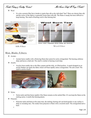 Textile Testing & Quality Control Md.Azmir Latif, M.Engr.(Textile)
Page | 29
 Wool
• It is also a protein fiber but is harder to ignite than silk as the individual "hair" fibers are shorter than silk
and the weave of the fabrics is generally looser than with silk. The flame is steady but more difficult to
keep burning. The smell of burning wool is like burning hair.
M a n M a d e F i b e r s
 Acetate:
• Acetate burns readily with a flickering flame that cannot be easily extinguished. The burning cellulose
drips and leaves a hard ash. The smell is similar to burning wood chips.
 Acrylic:
• Acrylics burn readily due to the fiber content and the lofty, air filled pockets. A match dropped on an
acrylic blanket can ignite the fabric which will burn rapidly unless extinguished. The ash is hard. The
smell is acrid or harsh
 Nylon:
• Nylon melts and then burns rapidly if the flame remains on the melted fiber. If i can keep the flame on the
melting nylon, it smells like burning plastic.
 Polyester:
• Polyester melts and burns at the same time, the melting, burning ash can bond quickly to any surface it
drips on including skin. The smoke from polyester is black with a sweetish smell. The extinguished ash is
hard.
•
 