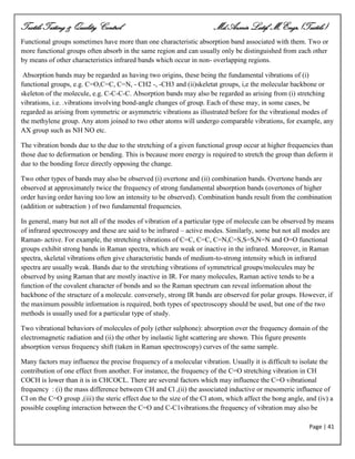 Textile Testing & Quality Control Md.Azmir Latif, M.Engr.(Textile)
Page | 41
Functional groups sometimes have more than one characteristic absorption band associated with them. Two or
more functional groups often absorb in the same region and can usually only be distinguished from each other
by means of other characteristics infrared bands which occur in non- overlapping regions.
Absorption bands may be regarded as having two origins, these being the fundamental vibrations of (i)
functional groups, e.g. C=O,C=C, C=N, - CH2 -, -CH3 and (ii)skeletat groups, i,e the molecular backbone or
skeleton of the molecule, e.g. C-C-C-C. Absorption bands may also be regarded as arising from (i) stretching
vibrations, i.e. .vibrations involving bond-angle changes of group. Each of these may, in some cases, be
regarded as arising from symmetric or asymmetric vibrations as illustrated before for the vibrational modes of
the methylene group. Any atom joined to two other atoms will undergo comparable vibrations, for example, any
AX group such as NH NO etc.
The vibration bonds due to the due to the stretching of a given functional group occur at higher frequencies than
those due to deformation or bending. This is because more energy is required to stretch the group than deform it
due to the bonding force directly opposing the change.
Two other types of bands may also be observed (i) overtone and (ii) combination bands. Overtone bands are
observed at approximately twice the frequency of strong fundamental absorption bands (overtones of higher
order having order having too low an intensity to be observed). Combination bands result from the combination
(addition or subtraction ) of two fundamental frequencies.
In general, many but not all of the modes of vibration of a particular type of molecule can be observed by means
of infrared spectroscopy and these are said to be infrared – active modes. Similarly, some but not all modes are
Raman- active. For example, the stretching vibrations of C=C, C=C, C=N,C=S,S=S,N=N and O=O functional
groups exhibit strong bands in Raman spectra, which are weak or inactive in the infrared. Moreover, in Raman
spectra, skeletal vibrations often give characteristic bands of medium-to-strong intensity which in infrared
spectra are usually weak. Bands due to the stretching vibrations of symmetrical groups/molecules may be
observed by using Raman that are mostly inactive in IR. For many molecules, Raman active tends to be a
function of the covalent character of bonds and so the Raman spectrum can reveal information about the
backbone of the structure of a molecule. conversely, strong IR bands are observed for polar groups. However, if
the maximum possible information is required, both types of spectroscopy should be used, but one of the two
methods is usually used for a particular type of study.
Two vibrational behaviors of molecules of poly (ether sulphone): absorption over the frequency domain of the
electromagnetic radiation and (ii) the other by inelastic light scattering are shown. This figure presents
absorption versus frequency shift (taken in Raman spectroscopy) curves of the same sample.
Many factors may influence the precise frequency of a molecular vibration. Usually it is difficult to isolate the
contribution of one effect from another. For instance, the frequency of the C=O stretching vibration in CH
COCH is lower than it is in CHCOCL. There are several factors which may influence the C=O vibrational
frequency : (i) the mass difference between CH and Cl ,(ii) the associated inductive or mesomeric influence of
CI on the C=O group ,(iii) the steric effect due to the size of the Cl atom, which affect the bong angle, and (iv) a
possible coupling interaction between the C=O and C-C1vibrations.the frequency of vibration may also be
 