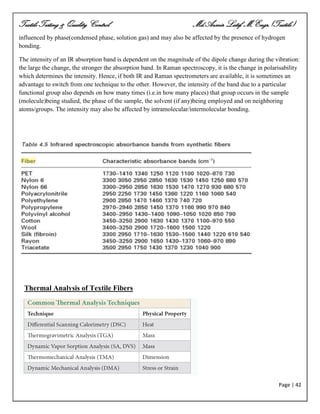 Textile Testing & Quality Control Md.Azmir Latif, M.Engr.(Textile)
Page | 42
influenced by phase(condensed phase, solution gas) and may also be affected by the presence of hydrogen
bonding.
The intensity of an IR absorption band is dependent on the magnitude of the dipole change during the vibration:
the large the change, the stronger the absorption band. In Raman spectroscopy, it is the change in polarisability
which determines the intensity. Hence, if both IR and Raman spectrometers are available, it is sometimes an
advantage to switch from one technique to the other. However, the intensity of the band due to a particular
functional group also depends on how many times (i.e.in how many places) that group occurs in the sample
(molecule)being studied, the phase of the sample, the solvent (if any)being employed and on neighboring
atoms/groups. The intensity may also be affected by intramolecular/intermolecular bonding.
Thermal Analysis of Textile Fibers
 