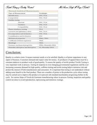 Textile Testing & Quality Control Md.Azmir Latif, M.Engr.(Textile)
Page | 43
Conclusion:
Quality is a relative term. It means customer needs is to be satisfied. Quality is of prime importance in any
aspect of business. Customers demand and expect value for money. As producers of apparel there must be a
constant endeavor to produce work of good quality. To assess the quality of textile product Textile Testing is
very important work or process. Testing In response to ever-changing governmental regulations and the ever-
increasing consumer demand for high quality, softlines testing and textile testing help to minimize risk and
protect the interest of both manufacturers and consumers. It is important that testing is not undertaken without
adding some benefit to the final product. There are a number of points in the production cycle where testing
may be carried out to improve the product or to prevent sub-standard merchandise progressing further in the
cycle. So various Steps of Textile & Garments manufacturing where in-process Testing, inspection and quality
control are done to avoid reproduction, reprocessing and minimize wastage.
 