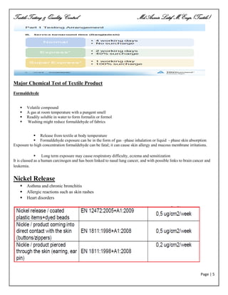 Textile Testing & Quality Control Md.Azmir Latif, M.Engr.(Textile)
Page | 5
Major Chemical Test of Textile Product
Formaldehyde
 Volatile compound
 A gas at room temperature with a pungent smell
 Readily soluble in water to form formalin or formol
 Washing might reduce formaldehyde of fabrics
 Release from textile at body temperature
 Formaldehyde exposure can be in the form of gas –phase inhalation or liquid - phase skin absorption
Exposure to high concentration formaldehyde can be fatal; it can cause skin allergy and mucous membrane irritations.
 Long term exposure may cause respiratory difficulty, eczema and sensitization
It is classed as a human carcinogen and has been linked to nasal lung cancer, and with possible links to brain cancer and
leukemia.
Nickel Release
 Asthma and chronic bronchitis
 Allergic reactions such as skin rashes
 Heart disorders
 