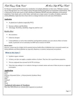 Textile Testing & Quality Control Md.Azmir Latif, M.Engr.(Textile)
Page | 7
for Disease Control and Prevention have metabolites of multiple phthalates in their urine. Phthalate exposure
may be through direct use or by indirect means through leaching and general environmental contamination. Diet
is believed to be the main source of di(2-ethylhexyl) phthalate (DEHP) and other phthalates in the general
population. Fatty foods such as milk, butter, and meats are a major source. In studies of rodents exposed to
certain phthalates, high doses have been shown to change hormone levels and cause birth defects.
Application
 As plasticizer in plastics (especially PVC)
 Increase softness and flexibility
 Advantage: flexibility, durability, longevity and low cost
Health effect
 Bio-cumulative
 Endocrine disruptor
 Certain phthalates as well as their metabolites and degradation products can cause adverse effects on human
health, in particular on liver and kidney for DINP and on testicles for DEHP.
Breast cancer
However, women may be at higher risk for potential adverse health effects of phthalates due to increased cosmetic use.
Diethyl phthalate and dibutyl phthalate are especially ubiquitous in cosmetics and personal care products
 Synthetic organic colorants
 In theory, azo dyes can supply a complete rainbow of colours. They have fair to good fastness properties.
 The azo compound class accounts for 60-70% of all dyes.
 These dyes may undergo in vivo reductive cleavage to aromatic amines and some of them are proven or supposed
carcinogenic.
Application
Cotton
Wool
Polyester, Polyamide (Nylon...), Polyacrylonitrile (Synthetic fibres)
Leather
Paper
Foodstuff
Hair
Wood
Technical relevance of Azodyes
More than 3000 different azo colorants (dyes+pigments) are produced.
 