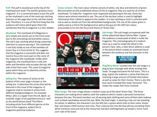 Masthead- The masthead of Q Magazine is
very simple and stands out on the front cover
due to the contrasting red and white colours.
The red is eye catching which brings automatic
attention to anyone passing it. The masthead
is not fully visible as one of the members of
Green Day is in front of the Q. This suggests
that the magazine is successful and does not
need to focus the cover pain on the name of
the magazine (the masthead). Unlike other
magazines, the masthead here is only one
letter and therefore only occupies the top, left
side of the front cover. This saves Q magazine
space which they use to advertise articles
within the magazine.
Main Image- The main image shows a medium close up of the band ‘Green Day’. The three
characters are making direct address with the audience which creates a personal connection
between the two. The band members are all wearing dark clothing and some of them dark makeup
such as black eyeshadow around the eye. Billie, the lead singer, is wearing a low cut top revealing
his tattoo. In addition, the character’s (on the left) hair is green which links to their name ‘Green
Day’ and shows a little humour and irony. Their costume ties into the blue phrase just below them
which mentions rock and roll as the messy hair and dark clothing/make-up reveals a more ‘hard-
core’ side of the band.
Colour scheme- The main colour scheme consists of white, red, blue and elements of green.
Red and white are the established colours of the Q magazine, they are used for all of their
mastheads. To make the magazine cover organised and pleasing to the eye, those two
colours were almost essential to use. The use of the sky blue colour is used to highlight
information that is likely to appeal to the readers. It is eye catching as most is contrasts with
red as well as stands out from the white/black backgrounds. The use of the colour green is
subtly used as a tint to the background as well as the guy (on the left) hair colour,
presumably to tie into the focus and theme of ‘Green Day’.
Puff- The puff is located just at the top of the
masthead and reads ‘The world’s greatest music
magazine’. It is a convenient place to put the puff
as the masthead is one of the most eye catching
features on the page (due to the red that stands
out). Therefore, it is one of the first thing that the
audience will notice which gives them the
satisfaction that the Q magazine is in fact reliable.
Selling line- The names of artists at the
bottom of the cover page is known as the
selling line. It advertises the artists that will be
featured in this issue of the magazine. Q
magazine tried to mention 6 artists from
different background/genre. For example
Wiley- who is a rapper from the UK, Bjork- an
Icelandic singer of art pop/electronica as well
as the world famous band ‘The Killers’.
Including artists from different genres at the
front of the magazine, widens the Q
magazines potential audience.
Plug/Buzz Word- Located near the sub image is a
plug (a blue rectangle with white writing) that
reads ’14-page Exclusive/ His full story’. This is a
plug, it gives the audience a sense that they are
receiving a large amount of limited information
as well as value for their money. There is also the
buzz word included that reads ‘exclusive’. This
makes the reader feel more involved.
Sub Image- The sub image corresponds with the
article advertised about Johnny Marr. It gives
the audience a sneak peak of what is inside the
magazine. The cinematography of a medium
close up is used to reveal the detail in the
person’s face. Also, a clear direct address is used
in the picture which creates an automatic bond
between the audience and the character in the
picture.
 