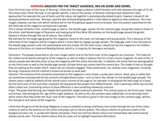 KERRANG ANALYSIS FOR THE TARGET AUDIENCE, MIS-EN SCENE AND GENRE.
From the front cover of this issue of ‘Kerrang’, I think that the target audience is both females and males between the ages of 15-26.
The reason why I think ‘Kerrang’ is non-gender specific, is due to the variety of features relating to love (Valentine’s Day)
approached. For example the use of hearts and the colour red together is stereotypically related to girls, however instead of red
being presented as only love, ‘Kerrang’ used the idea of blood dripping which is more likely to appeal to male audiences. The main
images, however, are two men which I believe will on the first glimpse appeal more to females. Even the posters advertised on the
left hand side of the magazine are balanced in gender.
This is shown similarly in the contents page as well as the double page spread. On the contents page, the gender balance shown in
the artists, lead female singer of Paramore and male guitarist from Blink 182 whereas on the double page spread the gender
balance is shown through the use of colours- lilac and red.
My estimate for the target age group for the magazine, based on the cover, are teenagers and young adults. This is because of the
informality of the magazine and fun imagery which is more likely to engage younger people. The language used in the interview on
the double page spread is also not sophisticated and very simple. On the other hand, I would not say this magazine is for children
because of the focus on Leeds and Reading festival, which is, in majority, for teenagers and adults.
Characters- The people presented on the main images within and on the front cover of the magazine are musicians . This helps for
the readers to familiarise with genre of the magazine as well as makes it obvious that it is in fact a music magazine. As well as this, it
attracts people who like that artists to buy the magazine with the artists that they like. In addition, the artists that are photographed
on the front cover as well as the double page spread, all have direct eye contact with the camera lens. This makes it look as thought
they are looking at the reader which means we are instantly engaged. These posed shots, are used by music magazines, including
Kerrang!, frequently and the method is tested and known to work well.
Costume- The costume of the characters presented on the magazine is very simple, usually plain colours- black, grey or white that
are sometimes accompanied by tiny amounts of bright/vibrant colour such as red or lilac (shown on the double page spread). The
vibrant colour might be added to fit the overall colour scheme of the page or, for example, to distinguish the lead singer of a band.
On the front cover of the issue that I analysed, Kerrang placed two people from different bands . One is wearing a white top and the
other a black one. Contrasting colours to show difference is also something showed by costume.
Props- The props that Kerrang uses helped them grab their target audience’s attention. The cartoon props on the front cover- heart
and arrows, help distinguish the age of the target audience. As well as this, the cartoons were added later on by Kerrang’s team
which means that they prefer the ‘busy’ look of the magazine. The electric guitar in the main image on the contents page, defines
the rock genre and nature of the magazine.
I think that the genre of the Kerrang! Magazine Is easy to establish as being rock/heavy rock mostly through the use of the colour
scheme as well as the pictures of rock artists and props such as electric guitars. The colours scheme of pictures as well as the
background colour etc. is usually dark (blacks and greys). There are minimal vibrant colours but instead deep reds and mustardy
yellows can be seen. The few vibrant colours that are used, are to highlight important information.
 