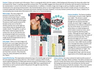 Layout/Positioning- The organisation and positioning on the double page spread of
1 is very opposing to the layout of 2. On 1, the content is spacious which visually
seems organised whereas 2 is filled with extreme amounts of information as well as
a few pictures. Within the two double page spreads, NME have a good balance of
information as well as pictures (which they present through the way that they
position their content.
Main image- The main image on 1
presents a mid shot of the two
members of the band ‘Slaves’. It takes
up most of the double page spread and
is most definitely the focus of the pages.
The picture itself is partly aimed at the
females as the man on the left is
shirtless and the man on the right has
many tattoos that are displayed to the
readers clearly. Through this, as well as
their fixed, mysterious gaze into the
camera lens, we can see that the men
are showing strength and muscularity.
This can also appeal to males since this
image would stereotypically be seen as
role models for males.
Sub images- There is no main image on 2
but there are 5 sub images featured on the
double page spread altogether. One is of
the two band mates sat down which shows
a calm and relaxed side to them which is
contrasted to the other four pictures which
are from their concerts. They show the
crazy, fun, lively atmosphere and side to
the ‘Slaves’.
Feature headline- The feature headline
is only shown in 1 and it reads ‘Fight for
your rights’. The phrase is a bold
statement and is presented that way
through the use of fonts and style.
Initially, the word ‘Fight’ is bigger and
presented as more obvious compared to
the rest of the words. It is written in
white letters on a black background
which makes it stand out more and is
easier to grab the attention of the
readers. Although the word ‘Fight’ has
negative connotations, the font makes of
the word contrasts that idea. This is
because the edges of it are more
rounded instead of harsh, squared edges
and corners. Here, NME may be sending
out a message that states a positive and
encouraging concept rather than a
message that can be associated with the
most obvious definition of ‘Fight’. The
rest of the phrase fits into the red
rectangle which helps with the overall
organisation of the double page spread.
Colour scheme- the colour scheme for both 1 and 2 consists of
four colours- Red, Blue, White and Black. The white and black are
used for mostly information and to contrast between writing and
the background whereas the red and blue tie into the colour
scheme of the tattoos of both the members. This is then used for
visual aspects of the pages such as the blue splashes on the
headline etc.
Content- 1 does not include much information. There is a paragraph which tells the readers a little background information for those who either had
not heard of the ‘Slaves’ or perhaps would like to know more. This way NME engages even those who are not familiar with the band so that they can
be involved when it comes to the further interviews/articles. In addition, it includes a huge main image as well as a headline to get the readers
introduced to the upcoming articles/content. Like mentioned above, 2 has no main image however does include 5 smaller pictures. As well as this, it
is heavily loaded with information, interviews and articles relating to the band. However, it not only involves contents that are ‘Slaves; related as the
red and yellow box include extra information either about art or recommendations.
 