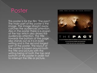 This poster is for the film ‘The pact’.
The main part of this poster is the
image. The image straight away
catches the audiences attention.
Also in the poster there is a slogan
at the top which also draws the
audiences attention. The title
towards the bottom of the page
also stands out as it is in bold
writing and is the second largest
part of the poster. The layout of
the poster is based around both
the title and picture with the
writing being at both the top and
bottom of the poster in order not
to interrupt the title or picture.
 