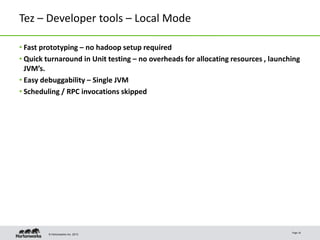 © Hortonworks Inc. 2013
Tez – Developer tools – Local Mode
• Fast prototyping – no hadoop setup required
• Quick turnaround in Unit testing – no overheads for allocating resources , launching
JVM’s.
• Easy debuggability – Single JVM
• Scheduling / RPC invocations skipped
Page 16
 