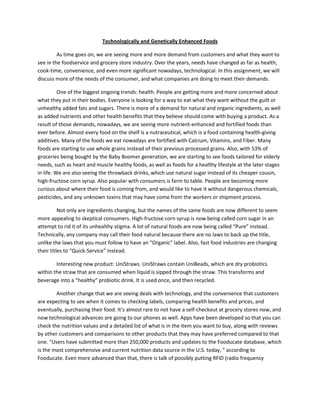 Technologically and Genetically Enhanced Foods

         As time goes on, we are seeing more and more demand from customers and what they want to
see in the foodservice and grocery store industry. Over the years, needs have changed as far as health,
cook-time, convenience, and even more significant nowadays, technological. In this assignment, we will
discuss more of the needs of the consumer, and what companies are doing to meet their demands.

          One of the biggest ongoing trends: health. People are getting more and more concerned about
what they put in their bodies. Everyone is looking for a way to eat what they want without the guilt or
unhealthy added fats and sugars. There is more of a demand for natural and organic ingredients, as well
as added nutrients and other health benefits that they believe should come with buying a product. As a
result of those demands, nowadays, we are seeing more nutrient-enhanced and fortified foods than
ever before. Almost every food on the shelf is a nutraceutical, which is a food containing health-giving
additives. Many of the foods we eat nowadays are fortified with Calcium, Vitamins, and Fiber. Many
foods are starting to use whole grains instead of their previous processed grains. Also, with 53% of
groceries being bought by the Baby Boomer generation, we are starting to see foods tailored for elderly
needs, such as heart and muscle healthy foods, as well as foods for a healthy lifestyle at the later stages
in life. We are also seeing the throwback drinks, which use natural sugar instead of its cheaper cousin,
high-fructose corn syrup. Also popular with consumers is farm to table. People are becoming more
curious about where their food is coming from, and would like to have it without dangerous chemicals,
pesticides, and any unknown toxins that may have come from the workers or shipment process.

          Not only are ingredients changing, but the names of the same foods are now different to seem
more appealing to skeptical consumers. High-fructose corn syrup is now being called corn sugar in an
attempt to rid it of its unhealthy stigma. A lot of natural foods are now being called “Pure” instead.
Technically, any company may call their food natural because there are no laws to back up the title,
unlike the laws that you must follow to have an “Organic” label. Also, fast food industries are changing
their titles to “Quick-Service” instead.

        Interesting new product: UniStraws. UniStraws contain UniBeads, which are dry probiotics
within the straw that are consumed when liquid is sipped through the straw. This transforms and
beverage into a “healthy” probiotic drink. It is used once, and then recycled.

        Another change that we are seeing deals with technology, and the convenience that customers
are expecting to see when it comes to checking labels, comparing health benefits and prices, and
eventually, purchasing their food. It’s almost rare to not have a self-checkout at grocery stores now, and
now technological advances are going to our phones as well. Apps have been developed so that you can
check the nutrition values and a detailed list of what is in the item you want to buy, along with reviews
by other customers and comparisons to other products that they may have preferred compared to that
one. "Users have submitted more than 250,000 products and updates to the Fooducate database, which
is the most comprehensive and current nutrition data source in the U.S. today, " according to
Fooducate. Even more advanced than that, there is talk of possibly putting RFID (radio frequency
 