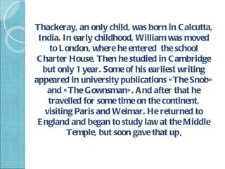 Thackeray, an only child, was born in C alcutta,
 India. In early childhood, William was moved
    to L ondon, where he entered the school
 C harter House. Then he studied in C ambridge
   but only 1 year. Some of his earliest writing
appeared in university publications « The Snob»
    and « The Gownsman» . A nd after that he
    travelled for some time on the continent,
   visiting Paris and Weimar. He returned to
 E ngland and began to study law at the Middle
          Temple, but soon gave that up.
 