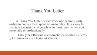 Thank You Letter
A Thank You Letter is sent when one person / party
wishes to convey their appreciation to other. It is a way to
maintain a contact with people who must have helped you
personally or professionally.
Thank you letters are also sometimes referred as Letter
of Gratitude or even Letter of Thanks.
 