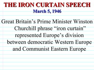 THE IRON CURTAIN SPEECH March 5, 1946 Great Britain’s Prime Minister Winston  Churchill phrase “iron curtain” represented Europe’s division between democratic Western Europe and Communist Eastern Europe                              