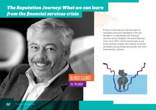 If there is one industry that has seen its
reputation seriously damaged in the last
decade it is undoubtedly the financial
services sector. Dubbed “the worst financial
crisis since 1929”, the Eurozone was, as we
know, severely shaken with several countries
ultimately facing embarrassing bail outs from
international creditors.
Olivier Fleurot
CEO, MSLGROUP
The Future of Reputation12
The Reputation Journey: What we can learn
from the financial services crisis
 