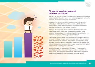 Financial services seemed
immune to failure
How did it all start? In the late 90s the economy was booming, liquidity
was abundant, and western banks were encouraging people to ‘live the
American dream’ and borrow ever more money.
A few bells started to ring in 2000 and 2001 when the high-tech
bubble burst and the Enron scandal unravelled. But trust in the
financial world was so deeply rooted that people perceived these
events as nothing more than isolated instances.
Riding on the people’s trust and ambitions, bankers continued to
chase higher profits and to offer more sophisticated and riskier
products. Hollywood and the media were quick to sensationalize the
ambition, hunger and, at times, greed of Wall Street.
The financial industry began to be perceived as a stairway to wealth –
an industry that was thought to be immune to failure. This perception
in turn attracted more and more investors and encouraged talented
people to join financial firms. Yet despite this vicious circle, a few lone
voices, mostly academics and analysts, began to warn that such growth
and expansion was simply not sustainable.
What finally made the bubble burst? In reality it’s impossible to
trace the cause of the crisis to any single event: experts often cite
deregulation, the rapid pace of innovation, lack of global regulation
and an industry-wide lack of accountability as critical factors.
REPUTATION JOURNEY | What we can learn from the financial services crisis 13
 