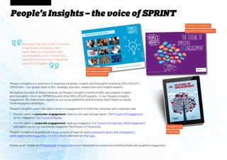 People’s Insights – the voice of SPRINT
People’s Insights is a collection of inspiring initiatives, insights and foresights shared by MSLGROUP’s
SPRINTers – our global team of 85+ strategic planners, researchers and insights experts.
We feature the best of these initiatives as People’s Insights monthly briefs, and original insights
and foresights – from our SPRINTers and other MSLGROUP experts - in our People’s Insights
magazines. We share these reports on our social platforms and distribute them freely to inspire
more engaging campaigns.
People’s Insights covers the latest trends in engagement on both the consumer and corporate side:
•	 For the latest in consumer engagement, read our ten-part annual report, The Future of Engagement
or our magazine The Future of Money.
•	 For the latest in corporate engagement, read our magazine The Future of Employee (Re)Engagement
and watch out for our upcoming magazine The Future of Citizenship.
People’s Insights is available as a blog, a series of easy-to-read powerpoint decks and infographics,
white papers and magazines, a Kindle eBook and even an iPad app.
People’s Insights
monthly briefs
NowNext
iPad app
People’s Insights
quarterly magazines
Big ideas that are rooted in strong
insights and foresights have
never been as important, and
conversations and communities
have become the most important
sources of insights.
Follow us on Twitter at @PeoplesLab or subscribe to our newsletter to receive our monthly briefs and quarterly magazines.
 