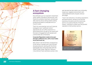 The Future of Reputation22
A fast-changing
ecosystem
Key attributes such as long-term investment
value, quality of products and services, and
financial soundness have been utilized year
after year by various rating systems asking
professional panels to evaluate firms on
X-point scales.
That’s for sure essential, but such classical,
endogamic and “coefficient centric”
approaches do not suffice anymore in a
world where ethics as well as the nature and
the level of engagement with people and
communities are cornerstone.
Corporate Reputation needs to be seen
through a different lens, with a much wider
focus and mind-set.
Who doesn’t see the terrible consequences
of the various scandals and crises the past
decade produced, starting with the Enron
earthquake and continuing today with the
2008-10 Wall Street “Big One” and post
crisis tremors? Each and every survey in the
L’air du temps: seen in a restaurant in
Berlin, January 23rd, 2014
past decade has described a very unfriendly,
suspicious, negative environment, with
unprecedented levels of public distrust
and anger.
Trust in all institutions, including corporations
and governments, remains at an all-time
low across the world, and this is worrying.
And it’s no surprise that the “Financial
Planet” continues to suffer from the poorest
reputation of all business sectors.
 