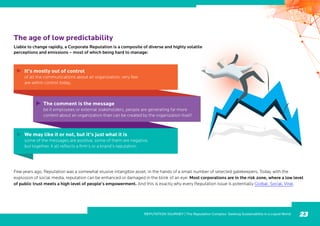 The age of low predictability
Liable to change rapidly, a Corporate Reputation is a composite of diverse and highly volatile
perceptions and emissions – most of which being hard to manage:
Few years ago, Reputation was a somewhat elusive intangible asset, in the hands of a small number of selected gatekeepers. Today, with the
explosion of social media, reputation can be enhanced or damaged in the blink of an eye. Most corporations are in the risk zone, where a low level
of public trust meets a high level of people’s empowerment. And this is exactly why every Reputation issue is potentially Global, Social, Viral.
23
It’s mostly out of control
of all the communications about an organization, very few
are within control today.
The comment is the message
be it employees or external stakeholders, people are generating far more
content about an organization than can be created by the organization itself.
We may like it or not, but it’s just what it is
some of the messages are positive, some of them are negative,
but together, it all reflects a firm’s or a brand’s reputation.
VOLUME 3, ISSUE 1
REPUTATION JOURNEY | The Reputation Complex: Seeking Sustainability in a Liquid World
 