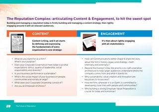 The Reputation Complex: articulating Content  Engagement, to hit the sweet spot
Building and managing a reputation today is firstly building and managing a content strategy, then rightly
engaging around it with all relevant audiences.
•	 What do you stand for as a firm?
What’s your purpose?
•	 Does your Corporate Governance meet today’s societal
expectations: ethics, quality of leadership, social
responsibility and diversity?
•	 Is your business performance sustainable?
•	 What’s the social impact of your business on people,
communities and society at large?
•	 What does your Corporate Citizenship consist of?
•	 Are you an Employer of Choice?
CONTENT ENGAGEMENT
Content is King, and it all starts
by defining and expressing
the fundamentals of every
organization’s core strategy:
It’s then about rightly engaging
with all stakeholders:
The Future of Reputation28
•	 How can Communications better shape  share the story
	 about the firm’s history, legacy and strategy – both
internally and externally?
•	 Beyond the Investor’s Day, the priority is to craft a narrative
architecture to help larger audiences understand where the
company comes from and what it stands for.
•	 Why sustainability, value creation and innovation are
key pillars to its success?
•	 How the firm, wherever it is on Earth, is committed to
developing close links with people and communities?
•	 Why building a strong Employer Value Proposition is
crucial for today and tomorrow?
 