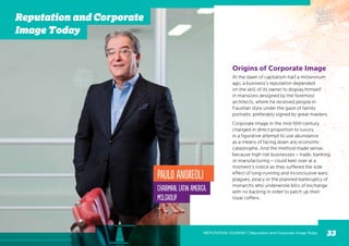 At the dawn of capitalism half a millennium
ago, a business’s reputation depended
on the skill of its owner to display himself
in mansions designed by the foremost
architects, where he received people in
Faustian style under the gaze of family
portraits, preferably signed by great masters.
Corporate image in the mid-16th century
changed in direct proportion to luxury,
in a figurative attempt to use abundance
as a means of facing down any economic
catastrophe. And the method made sense,
because high risk businesses – trade, banking
or manufacturing – could keel over at a
moment’s notice as they suffered the side
effect of long-running and inconclusive wars,
plagues, piracy or the planned bankruptcy of
monarchs who underwrote bills of exchange
with no backing in order to patch up their
royal coffers.
Paulo Andreoli
Chairman, Latin America,
MSLGROUP
Origins of Corporate Image
REPUTATION JOURNEY | Reputation and Corporate Image Today 33
Reputation and Corporate
Image Today
 