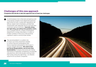 The Future of Reputation36
Challenges of this new approach
Companies that decide to take this approach face at least two challenges.
A commonplace one is that every prosperous and
long-lasting company must adopt best practices,
pay its bills on time, comply with regulations, be
ethical, respect their employees, provide their
shareholders with adequate returns and take their
customers opinion seriously – basically, doing
the right thing, just without the quotation marks.
For a company like this, a flashy Sustainability
Department is simply redundancy; or rather, a
modern variation of the luxury that primitive
capitalism used to communicate solidity.
The second problem is a subtler one.
It is born out of the investment needed
to confirm that the Sustainability area
has an important and powerful role to play in
crucial company decisions. We used to have
just Social Responsibility, now we also have
Sustainability. Company executives are finding
themselves increasingly compelled to incorporate
new practices, which are actually nothing more
than simply doing the right thing – an inherent
value for all successful companies.
 