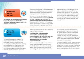 Too often we see corporate communications
briefs with employees identified as a
‘secondary’ audience, receiving little if any
strategic consideration.
Too many opportunities to add greater reach,
power and credibility to our communications
are being missed by thinking in traditional,
largely external broadcast terms.
Whether it’s from a risk mitigation point of
view, or a more positive standpoint, we need
to move employees up the priority list
when devising communications strategies.
Dependent on the nature of the challenge
any of the following questions can be useful
to ask: How would employees react to this?
The growing reputational power of the
employee is evident in the number of
Corporate Communications Directors
assuming responsibility for communicating
with employees. This makes sense, but
it’s incredibly important that Corporate
Communicators are in regular conversation
with HR and other employee specialists
How can they help us by validating this or
adding credibility in some way? How can
they help us to ensure that the messages
reach more people? How could they derail
this? It may be that when you ask yourself
these questions you draw a blank, but those
instances are becoming increasingly rare
for our clients.
within the organisation. The value of working
together goes both ways.
HR can provide employee insight
and expertise, whilst Corporate
Communications can bring their expertise
to support the function that has such
a profound impact on employee
engagement levels.
At the most basic level Corporate and more
HR focused employee communications
need to be planned in a coherent, joined-up
way to avoid contradictions, duplications
and wastage. At a more sophisticated level
the Corporate Communications Director
needs to be fully in tune with the Talent /
HR agenda (and vice-versa). It’s essential
that Corporate Communications are in
tune with the ebbs and flows of employee
engagement – whether that’s through formal
annual employee surveys or more informal
observations and feedback.
The relationship and mutual support between
HR and Corporate Communications is more
fundamental than ever to the art and science
of building and managing reputations. Time
spent in making it work is time well invested.
The Future of Reputation52
Make them
part of
the plan
Cross the
functional
divide
 