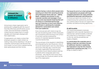 Almost every single organization we’re
working with is grappling with the issue of
how they effectively and efficiently source,
curate, store and distribute compelling
content that will enable them to sustain
valuable and meaningful dialogue with
their stakeholders.
If organisations can create a culture that
empowers people to create content, by
making it easy and by rewarding it, the job of
corporate communicators will become that
much easier. So much time is wasted tracking
down great people and their stories.
Imagine having a culture where people were
queuing up to share their amazing personal
and professional stories with you – adding
depth, credibility and emotion to your
corporate narrative and messages. If you
can go some way towards fostering that sort
of culture in a controlled and focused
way you’ll become so much more effective
and efficient in satisfying the insatiable
demand for conversation and content
from your audiences.
Every time we work with clients to tap into
the vast storytelling power of their employees
we’re amazed by what we bring to the surface.
If only that could be sustained the
practice of corporate reputation building
could be transformed.
The second part of this equation is identifying
and empowering the real influencers. One of
my social media experts sent me a fascinating
article just a few days ago. It told the story
of a major organization that had recently
conducted a social network analysis exercise
to identify which employees were most
influential – who had the most social ‘Klout’.
Unsurprisingly the influencers weren’t at the
top of the organization.
The lesson for all of us is that lurking within
our organisations are people with huge
untapped potential to be really authentic
and powerful advocates and influencers.
Of course we need to be mindful of not
compromising their authenticity, and think
very carefully about how we can support their
activities, but what an exciting opportunity.
A call to arms
The relationship between employee
engagement and corporate reputation is a
massive topic and we’ve barely scratched
the surface but its importance is clearly
on the rise, and the possibilities are
largely untapped.
In a world where the corporate voice is
falling on deaf ears and where the grip
of traditional channels is weakening,
the imperative to tap into this massive
opportunity is growing every day. Which
brings us neatly to step 5:
54
Unleash the
power of content
 influence
The Future of Reputation
 