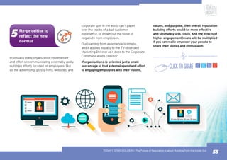 In virtually every organization expenditure
and effort on communicating externally vastly
outstrips efforts focused on employees. But
all the advertising, glossy films, websites, and
corporate spin in the world can’t paper
over the cracks of a bad customer
experience, or drown out the noise of
negativity from employees.
Our learning from experience is simple,
and it applies equally to the TV-obsessed
Marketing Director as it does to the Corporate
Communications Director:
If organisations re-oriented just a small
percentage of that external spend and effort
to engaging employees with their visions,
values, and purpose, then overall reputation
building efforts would be more effective
and ultimately less costly. And the effects of
higher engagement levels will be multiplied
if you can really empower your people to
share their stories and enthusiasm.
55
Re-prioritise to
reflect the new
normal
TODAY’S STAKEHOLDERS | The Future of Reputation is about Building from the Inside Out
 