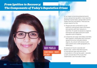 Nidhi Makhija
Senior Manager - Insights,
MSLGROUP
From Ignition to Recovery:
The Components of Today’s Reputation Crises
66 The Future of Reputation
In our hyper-connected globalized world,
we are seeing that reputation crises have the
potential to grow faster, spread wider and hit
harder than any time before. There are two
simple reasons for this:
1)	 People are well-connected on social
platforms, and actively share information
and opinions with their networks in
real-time. It’s easier for people to organize
themselves and apply pressure to both
regulators and companies.
2)	Companies are larger and widely extended,
with suppliers, employees and customers
spread out across culturally diverse
regions. As a result, both products and
news extend over a wider geography at a
faster pace.
An analysis of recent corporate and
brand crises - events that were buzzing
in international news sites and social
conversations in the last two years – provides
us with a broad idea of the issues that
stakeholders care most about today.
 