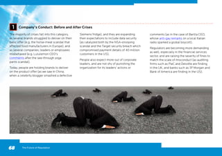68
The majority of crises fall into this category,
as several brands struggled to deliver on their
basic offer (e.g. the horse-meat scandal that
affected food manufacturers in Europe), and
as several companies, leaders or employees
misbehaved (e.g. Lululemon CEO’s
comments after the see-through yoga
pants scandal).
Today, people are holding brands to deliver
on the product offer (as we saw in China,
when a celebrity blogger smashed a defective
Siemens fridge), and they are expanding
their expectations to include data security
(as catalyzed both by the NSA-snooping
scandal and the Target security breach which
compromised payment details of 40 million
customers in the US).
People also expect more out of corporate
leaders, and are not shy of punishing the
organization for its leaders’ actions or
The Future of Reputation
Company’s Conduct: Before and After Crises1
comments (as in the case of Barilla CEO,
whose anti-gay remarks on a local Italian
radio sparked a global boycott).
Regulators are becoming more demanding
as well, especially in the financial services
sector, and are raising the severity of fines to
match the scale of misconduct (as auditing
firms such as PwC and Deloitte are finding
in the UK, and banks such as JP Morgan and
Bank of America are finding in the US).
 