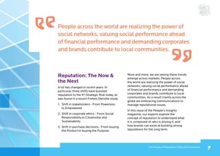 7The Future of Reputation | Executive Summary
People across the world are realizing the power of
social networks, valuing social performance ahead
of financial performance and demanding corporates
and brands contribute to local communities.
Reputation: The Now 
the Next
A lot has changed in recent years. In
particular, three shifts have boosted
reputation to the #1 Strategic Risk today, as
was found in a recent Forbes-Deloitte study.
1.	 Shift in stakeholders - From Powerless
to Empowered
2.	Shift in corporate ethics - From Social
Responsibility to Citizenship and
Sustainability
3.	Shift in purchase decisions - From buying
the Product to buying the Purpose
More and more, we are seeing these trends
emerge across markets. People across
the world are realizing the power of social
networks, valuing social performance ahead
of financial performance and demanding
corporates and brands contribute to local
communities. As a result clients across the
globe are embracing communications to
manage reputational issues.
In this issue of the People’s Insights
magazine, our experts explore the
concept of reputation to understand what
it is composed of, who is driving it, and
how brands can excel at building strong
reputations for the long term.
 