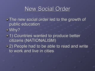 New Social Order The new social order led to the growth of public education Why? 1) Countries wanted to produce better citizens (NATIONALISM) 2) People had to be able to read and write to work and live in cities 