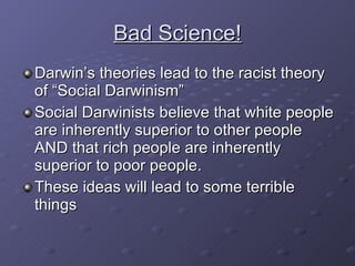 Bad Science! Darwin’s theories lead to the racist theory of “Social Darwinism” Social Darwinists believe that white people are inherently superior to other people AND that rich people are inherently superior to poor people. These ideas will lead to some terrible things 