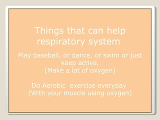 Things that can help respiratory system  Play baseball, or dance, or swim or just keep active. (Make a lot of oxygen) Do Aerobic  exercise everyday  (With your muscle using oxygen) 