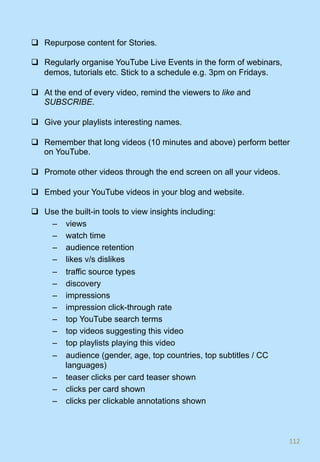 q  Repurpose content for Stories.
q  Regularly organise YouTube Live Events in the form of webinars,
demos, tutorials etc. Stick to a schedule e.g. 3pm on Fridays.
q  At the end of every video, remind the viewers to like and
SUBSCRIBE.
q  Give your playlists interesting names.
q  Remember that long videos (10 minutes and above) perform better
on YouTube.
q  Promote other videos through the end screen on all your videos.
q  Embed your YouTube videos in your blog and website.
q  Use the built-in tools to view insights including:
–  views
–  watch time
–  audience retention
–  likes v/s dislikes
–  traffic source types
–  discovery
–  impressions
–  impression click-through rate
–  top YouTube search terms
–  top videos suggesting this video
–  top playlists playing this video
–  audience (gender, age, top countries, top subtitles / CC
languages)
–  teaser clicks per card teaser shown
–  clicks per card shown
–  clicks per clickable annotations shown
112	
 