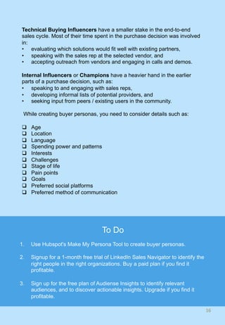 Technical Buying Influencers have a smaller stake in the end-to-end
sales cycle. Most of their time spent in the purchase decision was involved
in:
•  evaluating which solutions would fit well with existing partners,
•  speaking with the sales rep at the selected vendor, and
•  accepting outreach from vendors and engaging in calls and demos.
Internal Influencers or Champions have a heavier hand in the earlier
parts of a purchase decision, such as:
•  speaking to and engaging with sales reps,
•  developing informal lists of potential providers, and
•  seeking input from peers / existing users in the community.
While creating buyer personas, you need to consider details such as:
q  Age
q  Location
q  Language
q  Spending power and patterns
q  Interests
q  Challenges
q  Stage of life
q  Pain points
q  Goals
q  Preferred social platforms
q  Preferred method of communication
16	
To Do
1.  Use Hubspot's Make My Persona Tool to create buyer personas.
2.  Signup for a 1-month free trial of LinkedIn Sales Navigator to identify the
right people in the right organizations. Buy a paid plan if you find it
profitable.
3.  Sign up for the free plan of Audiense Insights to identify relevant
audiences, and to discover actionable insights. Upgrade if you find it
profitable.
 