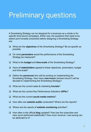 Preliminary questions
A Smarketing Strategy can be designed for a business as a whole or for
specific time-bound campaigns. Either way, the questions that need to be
asked (and honestly answered) before designing a Smarketing Strategy
are:
q  What are the objectives of the Smarketing Strategy? Be as specific as
possible.
q  On what parameters would the performance of the Smarketing
Strategy be measured?
q  What is the budget and time-scale of the Smarketing Strategy?
q  Have all stakeholders agreed to these objectives, parameters, budget
and time-scale?
q  Define the personnel who will be working on implementing the
Smarketing Strategy. How many man-hours (women-hours?) will be
devoted to implementing the Smarketing Strategy?
q  What are the current sales & marketing funnels?
q  What are the current Key Performance Indicators (KPIs)?
q  What are the current social media metrics?
q  How often are website audits conducted? Where are the reports?
q  Where are the reports of website monitoring activities?
q  How often is the official blog updated? How has the subscriber and
view count performed statistically? How much revenue / cost saving can
be attributed to it?
21	
 