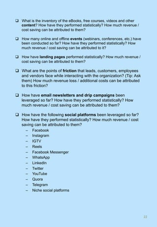 q  What is the inventory of the eBooks, free courses, videos and other
content? How have they performed statistically? How much revenue /
cost saving can be attributed to them?
q  How many online and offline events (webinars, conferences, etc.) have
been conducted so far? How have they performed statistically? How
much revenue / cost saving can be attributed to it?
q  How have landing pages performed statistically? How much revenue /
cost saving can be attributed to them?
q  What are the points of friction that leads, customers, employees
and vendors face while interacting with the organization? (Tip: Ask
them) How much revenue loss / additional costs can be attributed
to this friction?
q  How have email newsletters and drip campaigns been
leveraged so far? How have they performed statistically? How
much revenue / cost saving can be attributed to them?
q  How have the following social platforms been leveraged so far?
How have they performed statistically? How much revenue / cost
saving can be attributed to them?
–  Facebook
–  Instagram
–  IGTV
–  Reels
–  Facebook Messenger
–  WhatsApp
–  LinkedIn
–  Twitter
–  YouTube
–  Quora
–  Telegram
–  Niche social platforms
22	
 