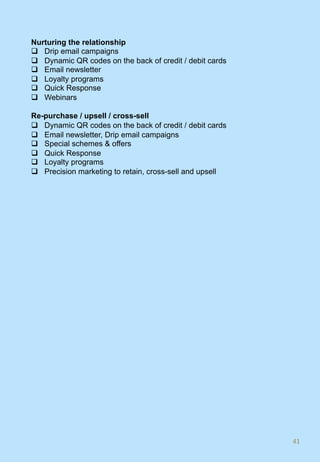 Nurturing the relationship
q  Drip email campaigns
q  Dynamic QR codes on the back of credit / debit cards
q  Email newsletter
q  Loyalty programs
q  Quick Response
q  Webinars
Re-purchase / upsell / cross-sell
q  Dynamic QR codes on the back of credit / debit cards
q  Email newsletter, Drip email campaigns
q  Special schemes & offers
q  Quick Response
q  Loyalty programs
q  Precision marketing to retain, cross-sell and upsell
41	
 
