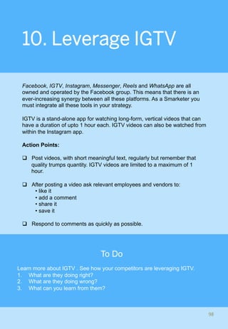 10. Leverage IGTV
Facebook, IGTV, Instagram, Messenger, Reels and WhatsApp are all
owned and operated by the Facebook group. This means that there is an
ever-increasing synergy between all these platforms. As a Smarketer you
must integrate all these tools in your strategy.
IGTV is a stand-alone app for watching long-form, vertical videos that can
have a duration of upto 1 hour each. IGTV videos can also be watched from
within the Instagram app.
Action Points:
q  Post videos, with short meaningful text, regularly but remember that
quality trumps quantity. IGTV videos are limited to a maximum of 1
hour.
q  After posting a video ask relevant employees and vendors to:
• like it
• add a comment
• share it
• save it
q  Respond to comments as quickly as possible.
98	
To Do
Learn more about IGTV . See how your competitors are leveraging IGTV.
1.  What are they doing right?
2.  What are they doing wrong?
3.  What can you learn from them?
 