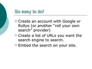 So easy to do! Create an account with Google or Rollyo (or another “roll your own search” provider) Create a list of URLs you want the search engine to search. Embed the search on your site. 