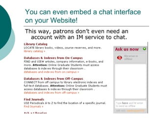 You can even embed a chat interface on your Website! This way, patrons don’t even need an account with an IM service to chat. 