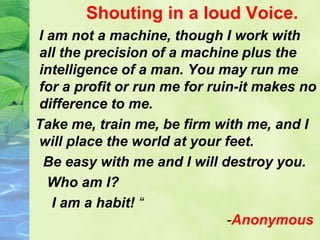 Shouting in a loud Voice.
I am not a machine, though I work with
all the precision of a machine plus the
intelligence of a man. You may run me
for a profit or run me for ruin-it makes no
difference to me.
Take me, train me, be firm with me, and I
will place the world at your feet.
Be easy with me and I will destroy you.
Who am I?
I am a habit! “
-Anonymous
 