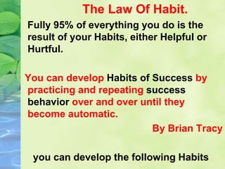 The Law Of Habit.
Fully 95% of everything you do is the
result of your Habits, either Helpful or
Hurtful.
You can develop Habits of Success by
practicing and repeating success
behavior over and over until they
become automatic.
By Brian Tracy
you can develop the following Habits
 