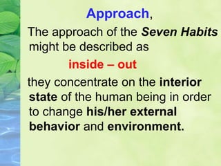 Approach,
The approach of the Seven Habits
might be described as
inside – out
they concentrate on the interior
state of the human being in order
to change his/her external
behavior and environment.
 