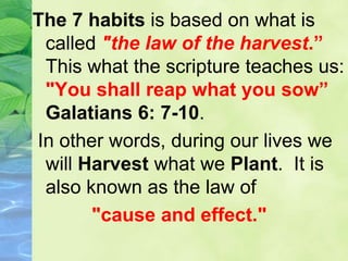 The 7 habits is based on what is
called "the law of the harvest.”
This what the scripture teaches us:
"You shall reap what you sow”
Galatians 6: 7-10.
In other words, during our lives we
will Harvest what we Plant. It is
also known as the law of
"cause and effect."
 