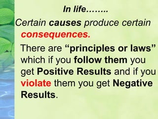 In life……..
Certain causes produce certain
consequences.
There are “principles or laws”
which if you follow them you
get Positive Results and if you
violate them you get Negative
Results.
 