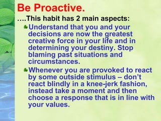 Be Proactive.
….This habit has 2 main aspects:
Understand that you and your
decisions are now the greatest
creative force in your life and in
determining your destiny. Stop
blaming past situations and
circumstances.
Whenever you are provoked to react
by some outside stimulus – don’t
react blindly in a knee-jerk fashion,
instead take a moment and then
choose a response that is in line with
your values.
 