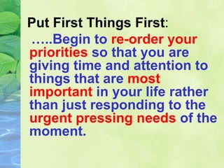 Put First Things First:
…..Begin to re-order your
priorities so that you are
giving time and attention to
things that are most
important in your life rather
than just responding to the
urgent pressing needs of the
moment.
 